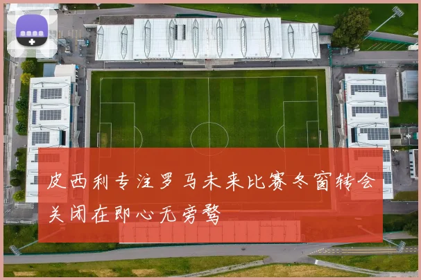 皮西利专注罗马未来比赛冬窗转会关闭在即心无旁骛