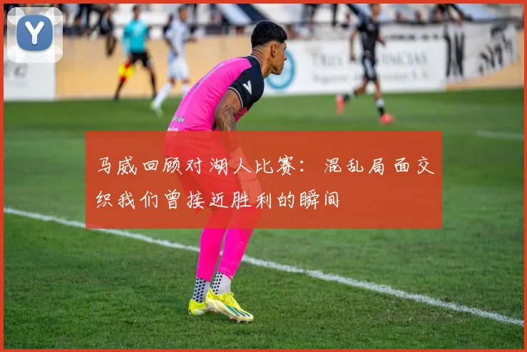 马威回顾对湖人比赛：混乱局面交织我们曾接近胜利的瞬间