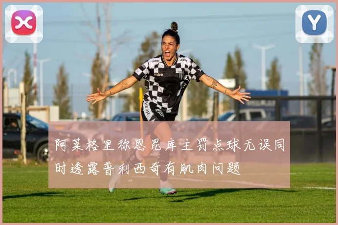 阿莱格里称恩昆库主罚点球无误同时透露普利西奇有肌肉问题
