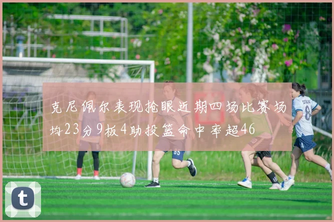 克尼佩尔表现抢眼近期四场比赛场均23分9板4助投篮命中率超46