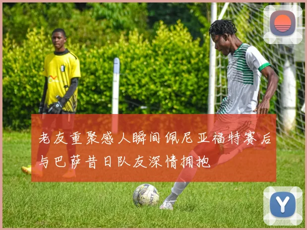 老友重聚感人瞬间佩尼亚福特赛后与巴萨昔日队友深情拥抱
