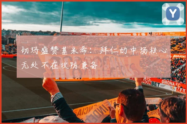 切玛盛赞基米希：拜仁的中场核心无处不在攻防兼备