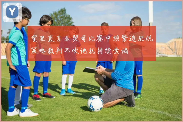 霍里直言东契奇比赛中频繁造犯规策略裁判不吹他就持续尝试