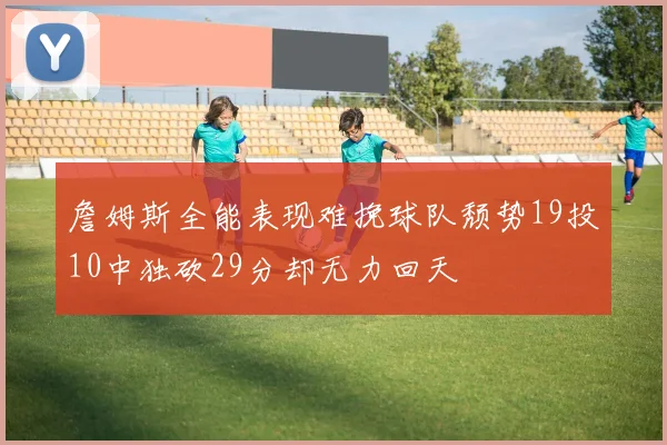 詹姆斯全能表现难挽球队颓势19投10中独砍29分却无力回天