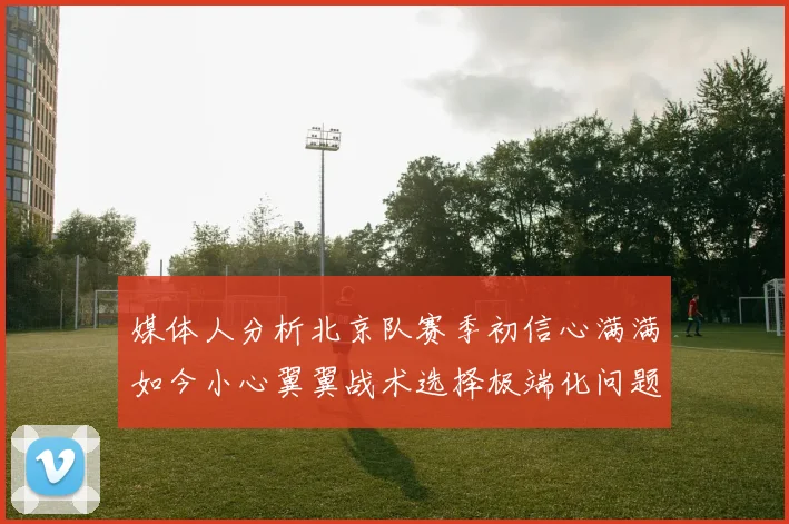媒体人分析北京队赛季初信心满满如今小心翼翼战术选择极端化问题探讨