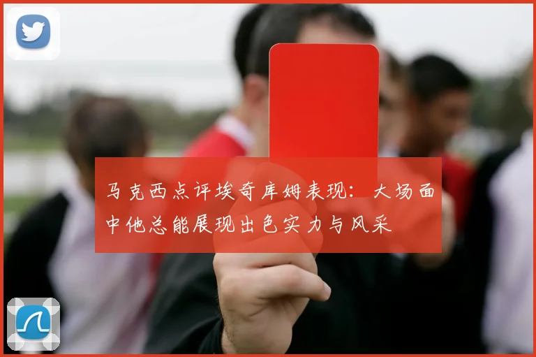 马克西点评埃奇库姆表现：大场面中他总能展现出色实力与风采