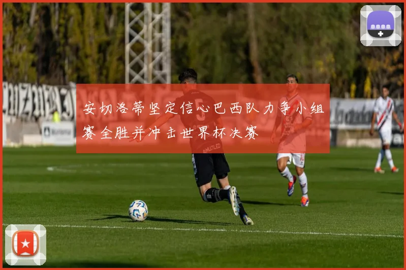 安切洛蒂坚定信心巴西队力争小组赛全胜并冲击世界杯决赛