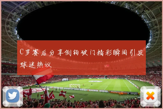 C罗赛后分享倒钩破门精彩瞬间引发球迷热议