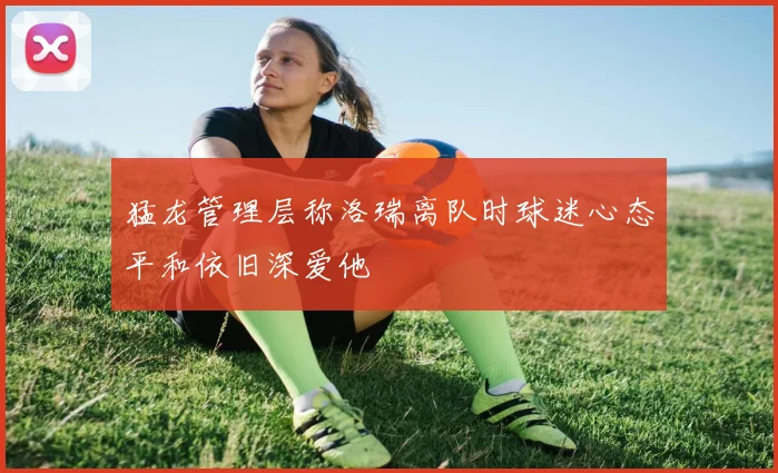 猛龙管理层称洛瑞离队时球迷心态平和依旧深爱他