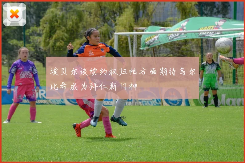 埃贝尔谈续约权归帕方面期待乌尔比希成为拜仁新门神