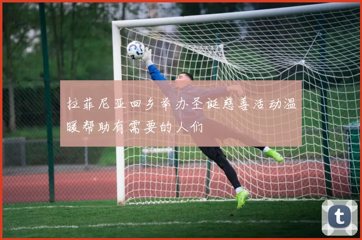 拉菲尼亚回乡举办圣诞慈善活动温暖帮助有需要的人们