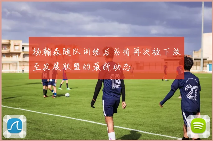 杨瀚森随队训练后或将再次被下放至发展联盟的最新动态