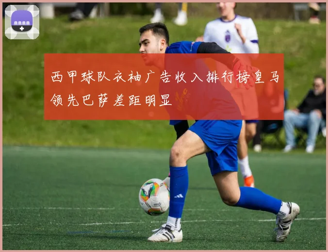 西甲球队衣袖广告收入排行榜皇马领先巴萨差距明显