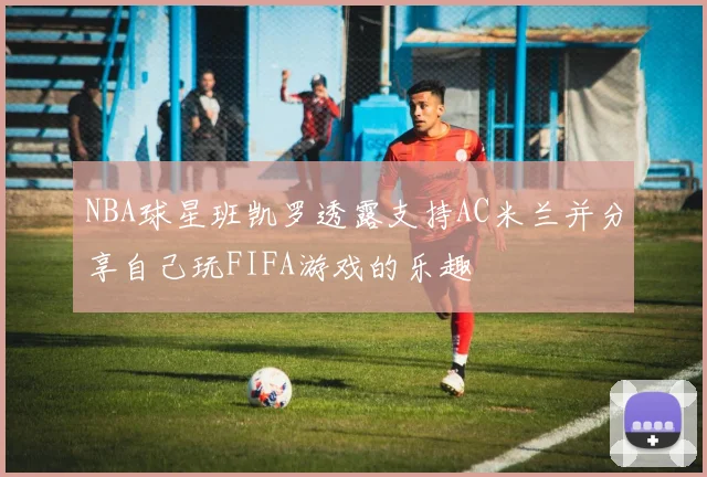 NBA球星班凯罗透露支持AC米兰并分享自己玩FIFA游戏的乐趣