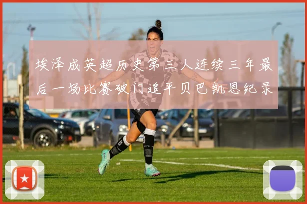 埃泽成英超历史第三人连续三年最后一场比赛破门追平贝巴凯恩纪录