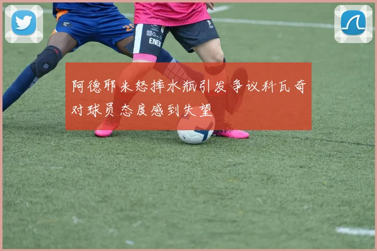 阿德耶米怒摔水瓶引发争议科瓦奇对球员态度感到失望