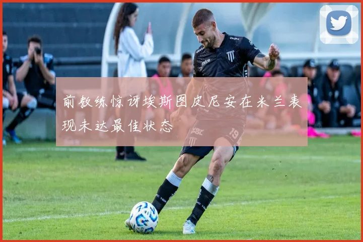 前教练惊讶埃斯图皮尼安在米兰表现未达最佳状态