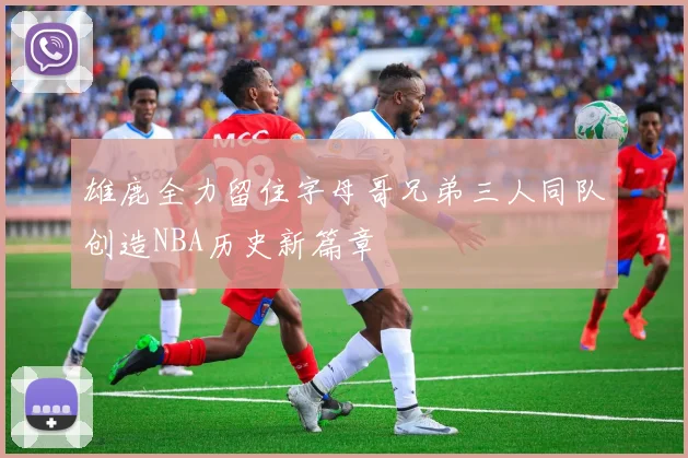 雄鹿全力留住字母哥兄弟三人同队创造NBA历史新篇章