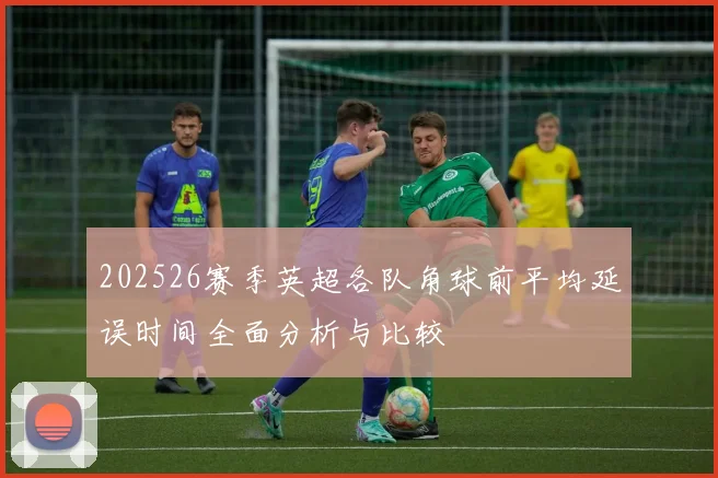 202526赛季英超各队角球前平均延误时间全面分析与比较