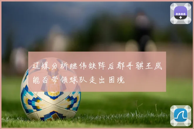 辽媒分析继伟缺阵后鄢手骐王岚嵚能否带领球队走出困境
