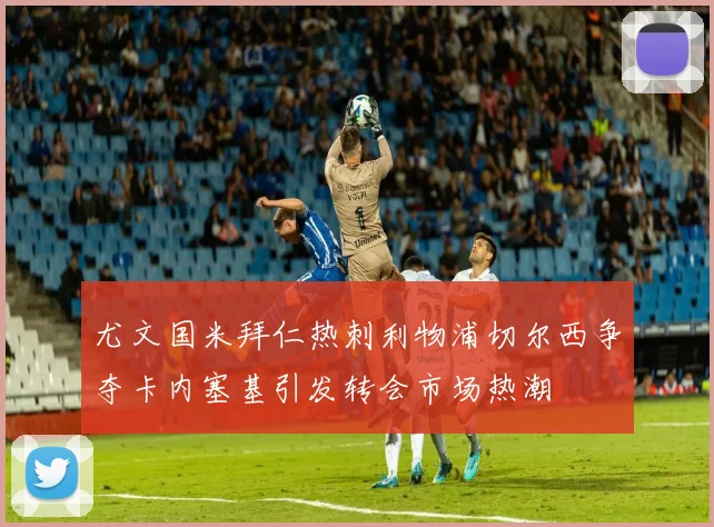 尤文国米拜仁热刺利物浦切尔西争夺卡内塞基引发转会市场热潮
