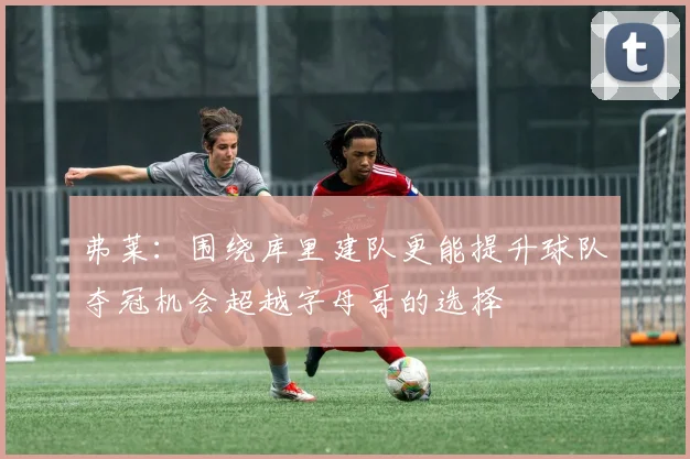 弗莱：围绕库里建队更能提升球队夺冠机会超越字母哥的选择