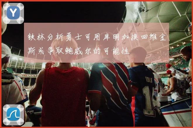 铁林分析勇士可用库明加换回维金斯或争取鲍威尔的可能性