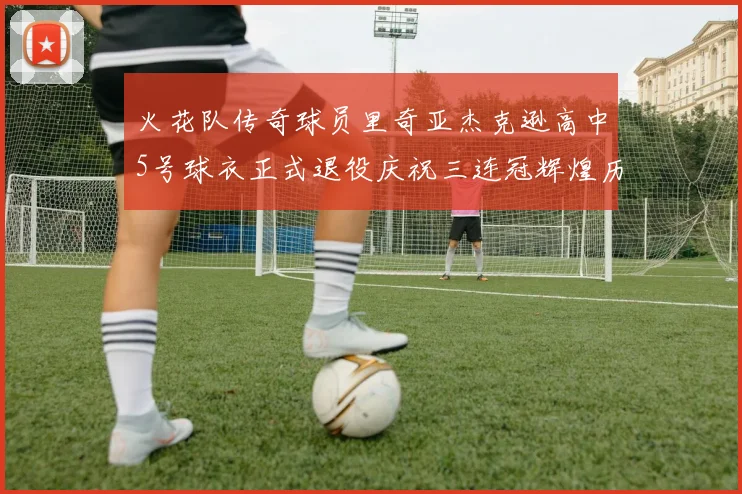 火花队传奇球员里奇亚杰克逊高中5号球衣正式退役庆祝三连冠辉煌历史