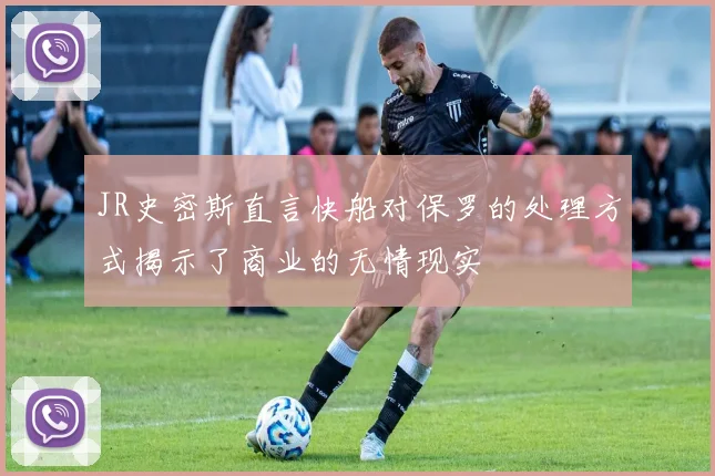 JR史密斯直言快船对保罗的处理方式揭示了商业的无情现实