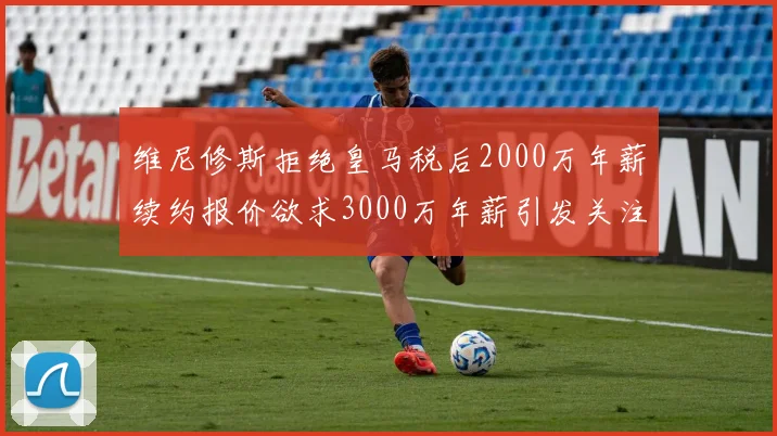 维尼修斯拒绝皇马税后2000万年薪续约报价欲求3000万年薪引发关注