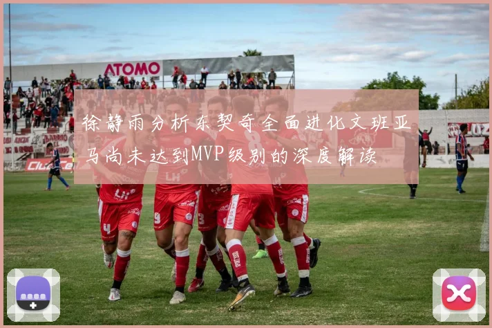 徐静雨分析东契奇全面进化文班亚马尚未达到MVP级别的深度解读