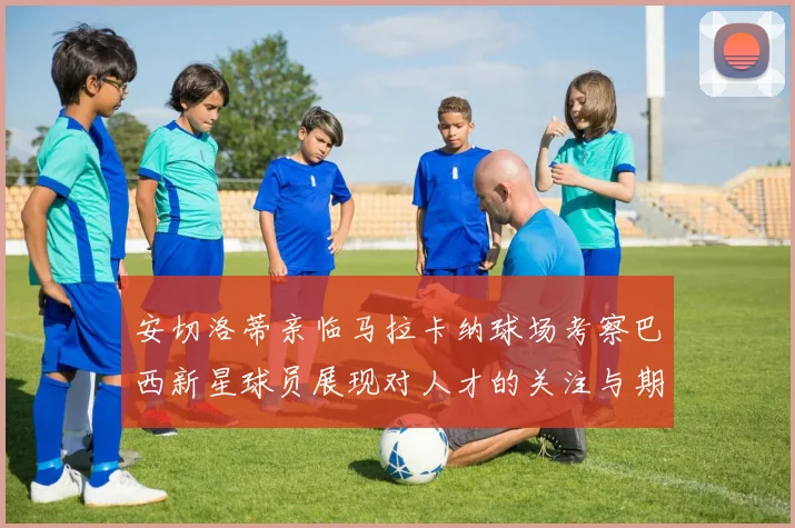 安切洛蒂亲临马拉卡纳球场考察巴西新星球员展现对人才的关注与期待