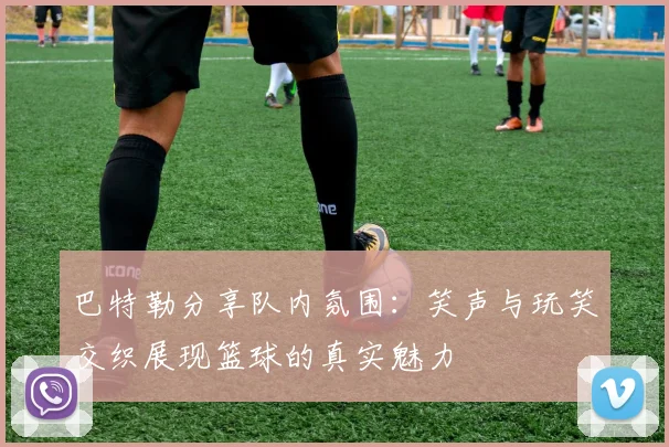 巴特勒分享队内氛围：笑声与玩笑交织展现篮球的真实魅力