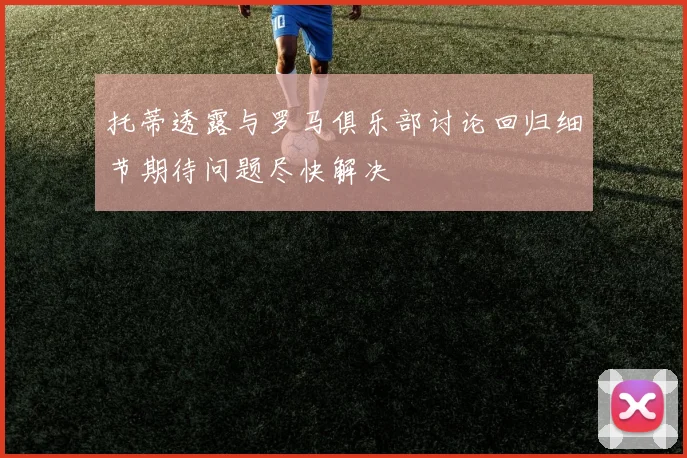 托蒂透露与罗马俱乐部讨论回归细节期待问题尽快解决