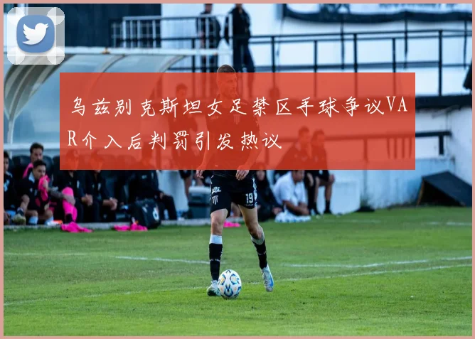 乌兹别克斯坦女足禁区手球争议VAR介入后判罚引发热议