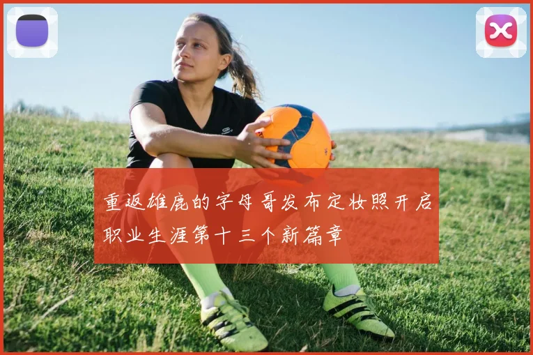 重返雄鹿的字母哥发布定妆照开启职业生涯第十三个新篇章