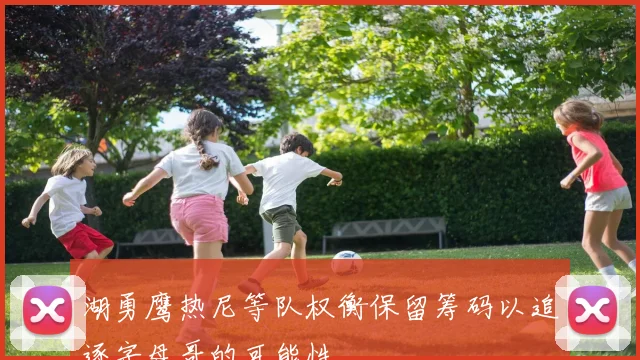 湖勇鹰热尼等队权衡保留筹码以追逐字母哥的可能性