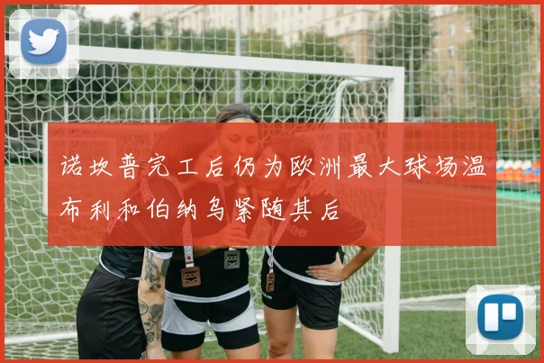 诺坎普完工后仍为欧洲最大球场温布利和伯纳乌紧随其后